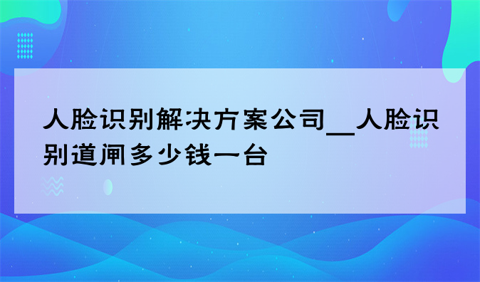 人脸识别尊龙凯时人生就得博的解决方案公司__人脸识别道闸多少钱一台